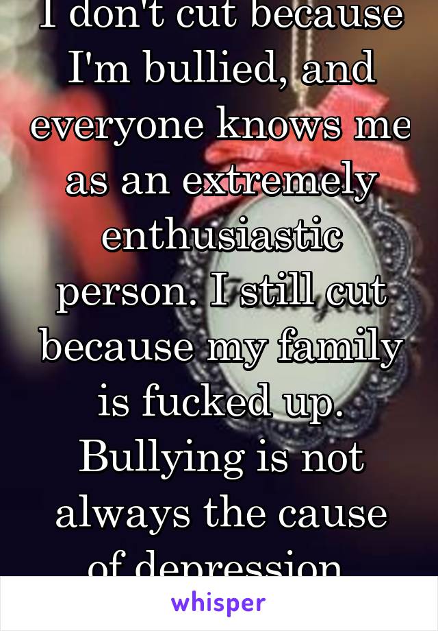 I don't cut because I'm bullied, and everyone knows me as an extremely enthusiastic person. I still cut because my family is fucked up. Bullying is not always the cause of depression, asshole.