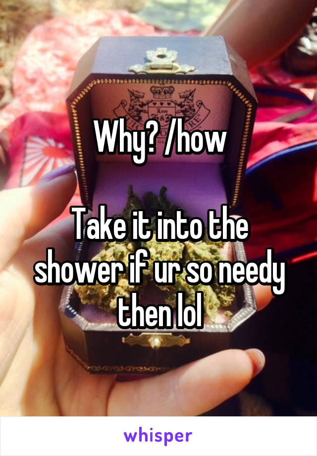 Why? /how

Take it into the shower if ur so needy then lol