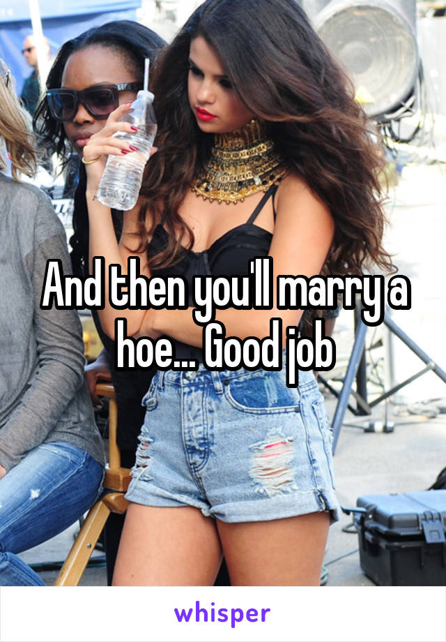 And then you'll marry a hoe... Good job