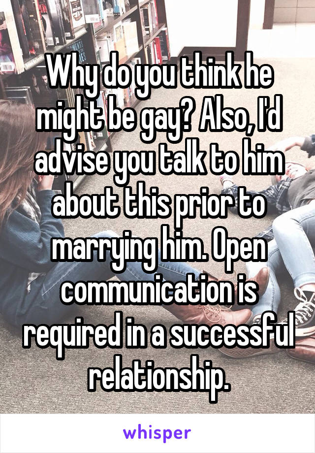Why do you think he might be gay? Also, I'd advise you talk to him about this prior to marrying him. Open communication is required in a successful relationship.