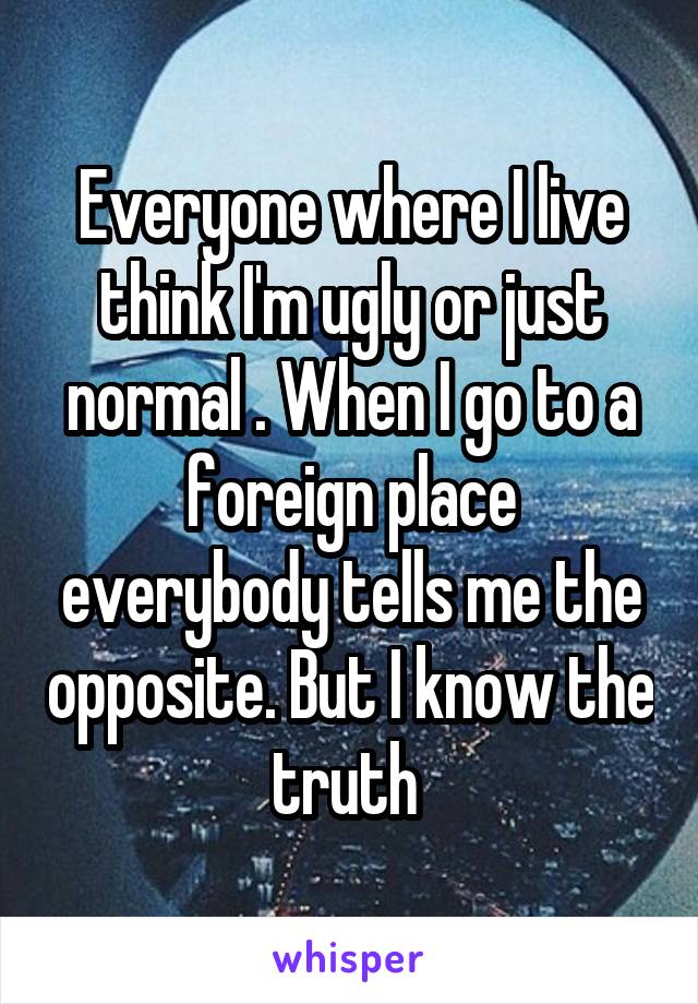 Everyone where I live think I'm ugly or just normal . When I go to a foreign place everybody tells me the opposite. But I know the truth 