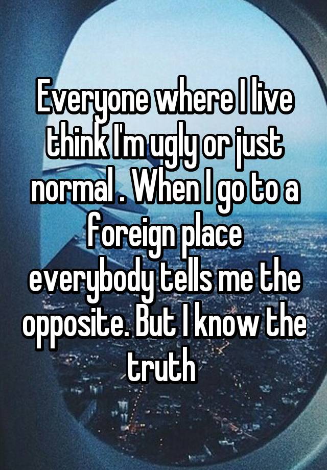 Everyone where I live think I'm ugly or just normal . When I go to a foreign place everybody tells me the opposite. But I know the truth 