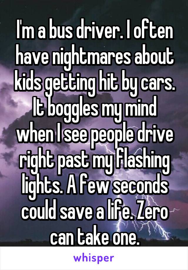I'm a bus driver. I often have nightmares about kids getting hit by cars. It boggles my mind when I see people drive right past my flashing lights. A few seconds could save a life. Zero can take one.