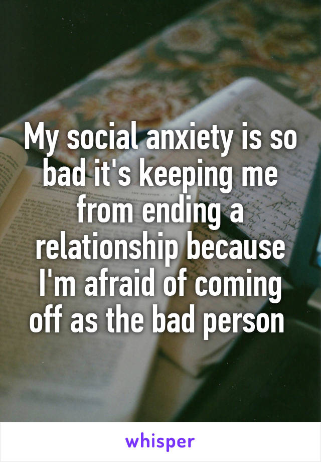 My social anxiety is so bad it's keeping me from ending a relationship because I'm afraid of coming off as the bad person 