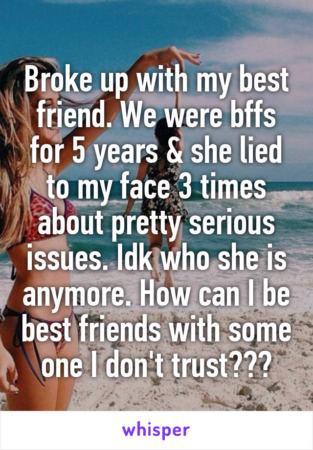 Broke up with my best friend. We were bffs for 5 years & she lied to my face 3 times about pretty serious issues. Idk who she is anymore. How can I be best friends with some one I don't trust???