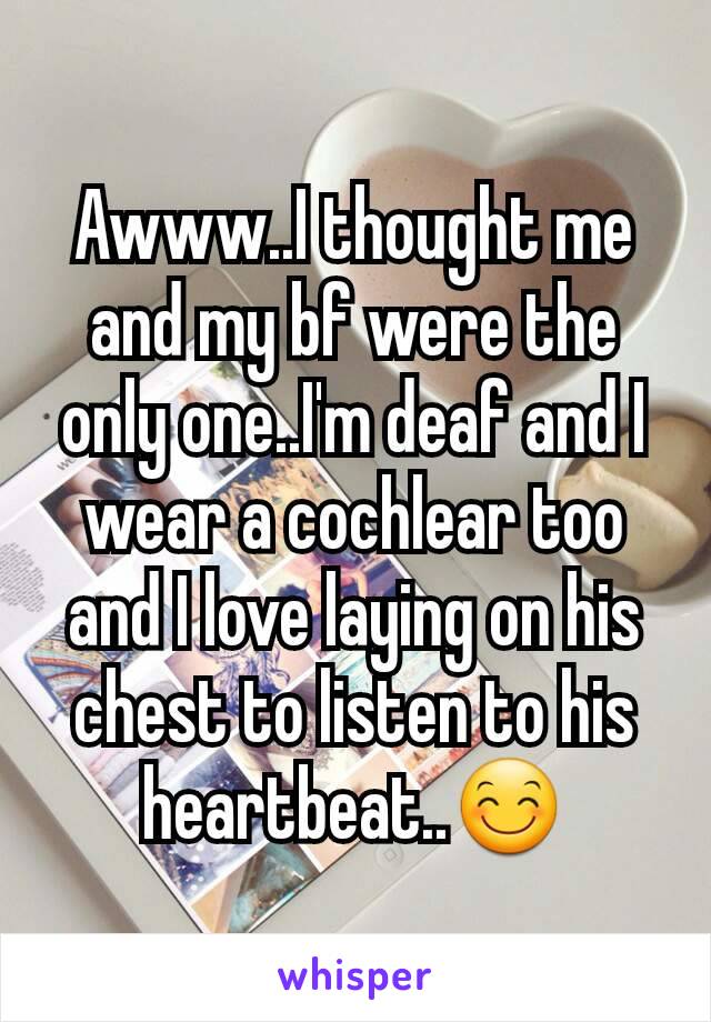 Awww..I thought me and my bf were the only one..I'm deaf and I wear a cochlear too and I love laying on his chest to listen to his heartbeat..😊