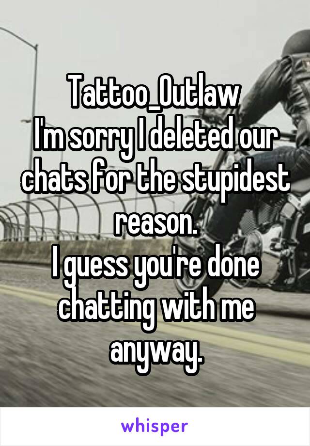 Tattoo_Outlaw 
I'm sorry I deleted our chats for the stupidest reason.
I guess you're done chatting with me anyway.