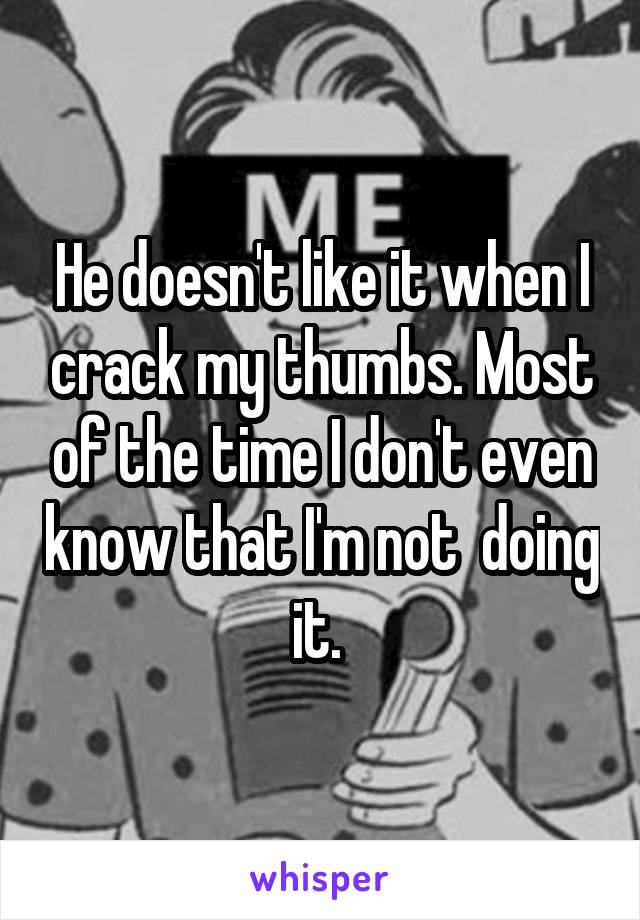 He doesn't like it when I crack my thumbs. Most of the time I don't even know that I'm not  doing it. 