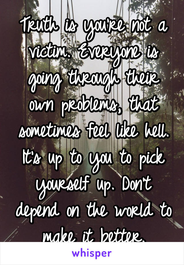 Truth is you're not a victim. Everyone is going through their own problems, that sometimes feel like hell. It's up to you to pick yourself up. Don't depend on the world to make it better.