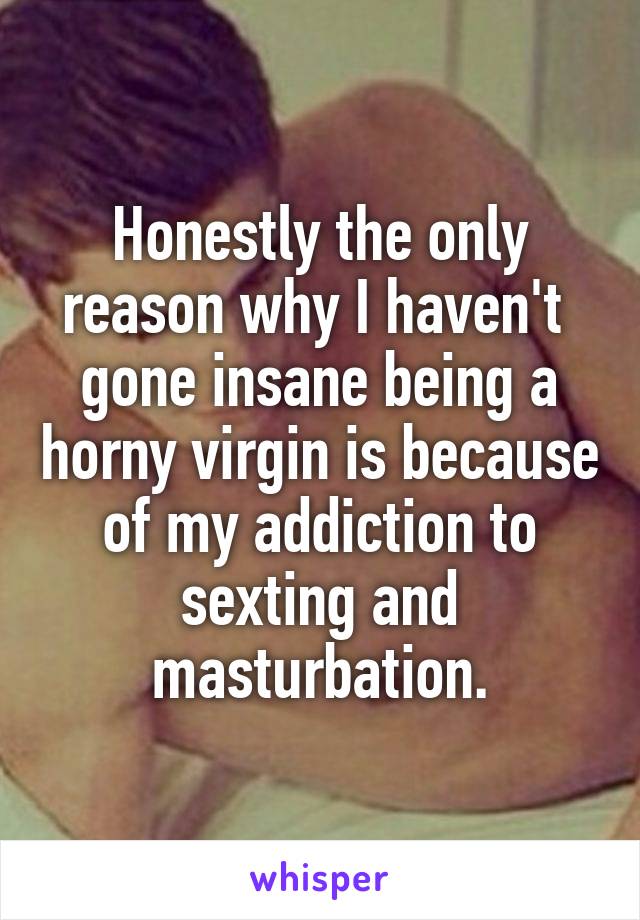 Honestly the only reason why I haven't  gone insane being a horny virgin is because of my addiction to sexting and masturbation.