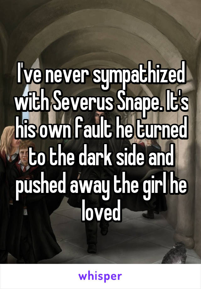 I've never sympathized with Severus Snape. It's his own fault he turned to the dark side and pushed away the girl he loved