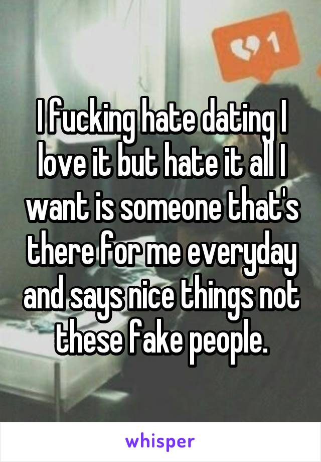 I fucking hate dating I love it but hate it all I want is someone that's there for me everyday and says nice things not these fake people.