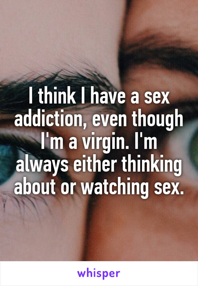 I think I have a sex addiction, even though I'm a virgin. I'm always either thinking about or watching sex.