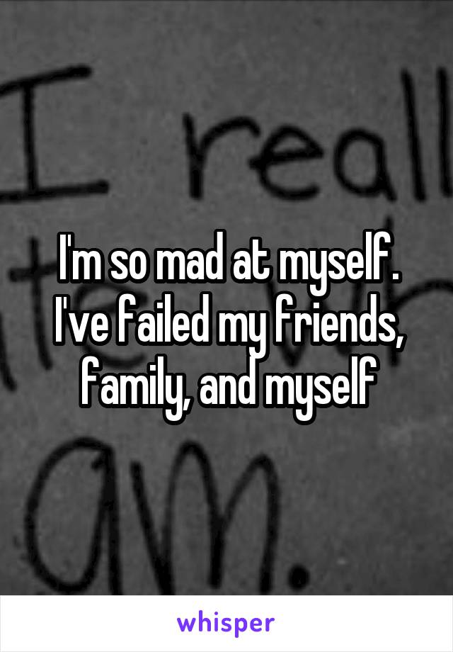 I'm so mad at myself. I've failed my friends, family, and myself