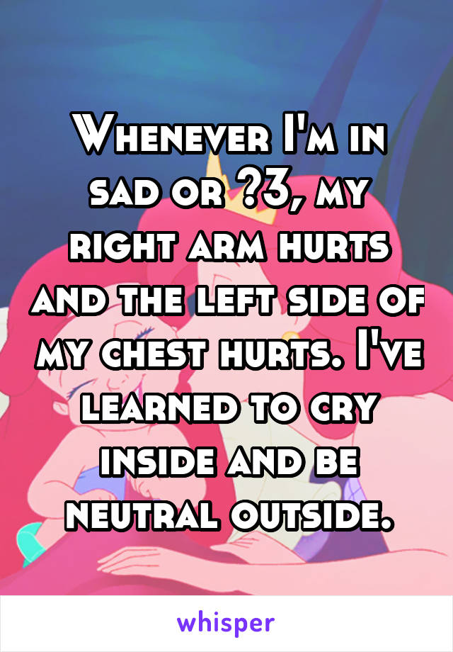 Whenever I'm in sad or <\3, my right arm hurts and the left side of my chest hurts. I've learned to cry inside and be neutral outside.