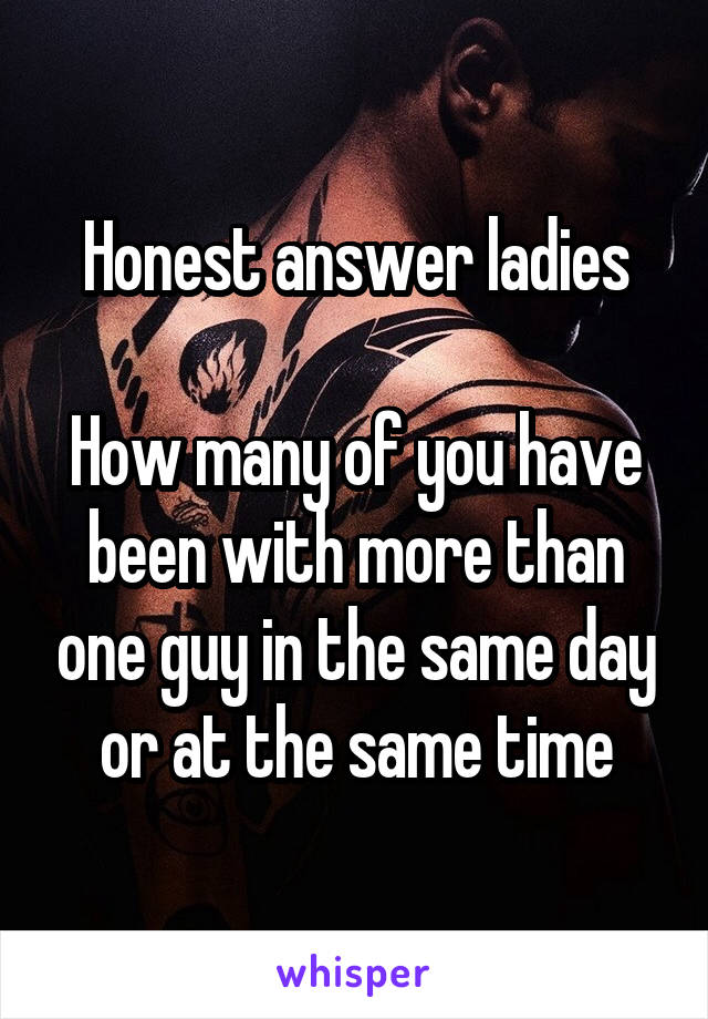 Honest answer ladies

How many of you have been with more than one guy in the same day or at the same time