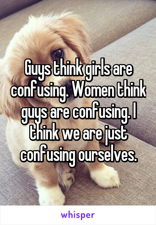 Guys think girls are confusing. Women think guys are confusing. I think we are just confusing ourselves.