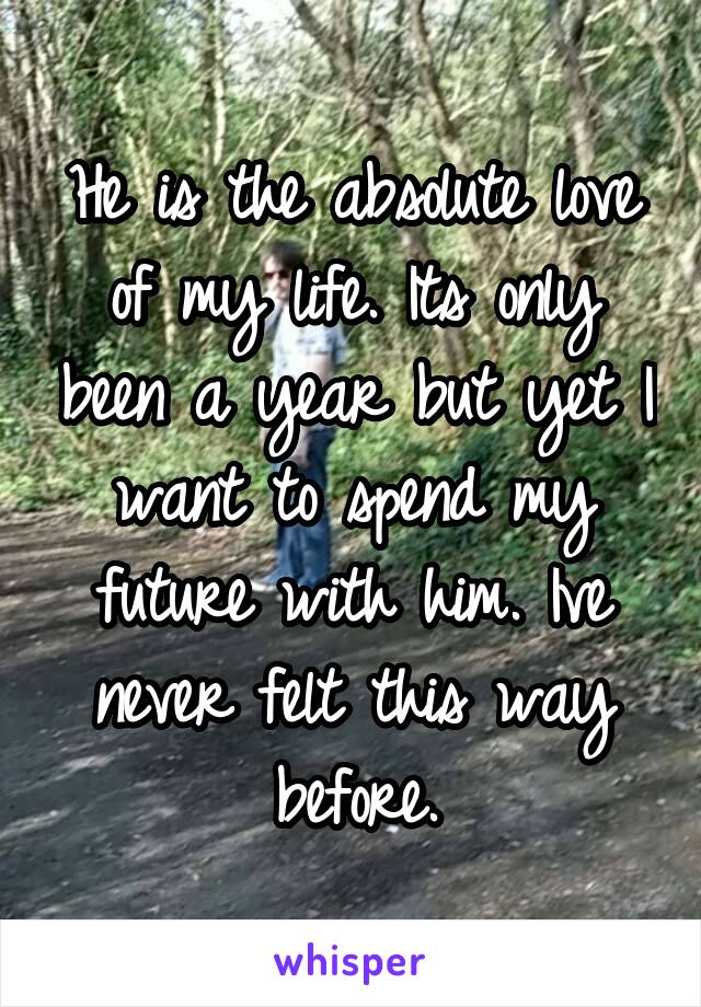 He is the absolute love of my life. Its only been a year but yet I want to spend my future with him. Ive never felt this way before.