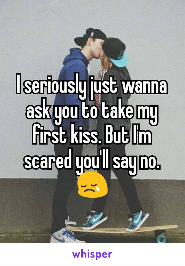 I seriously just wanna ask you to take my first kiss. But I'm scared you'll say no. 😢