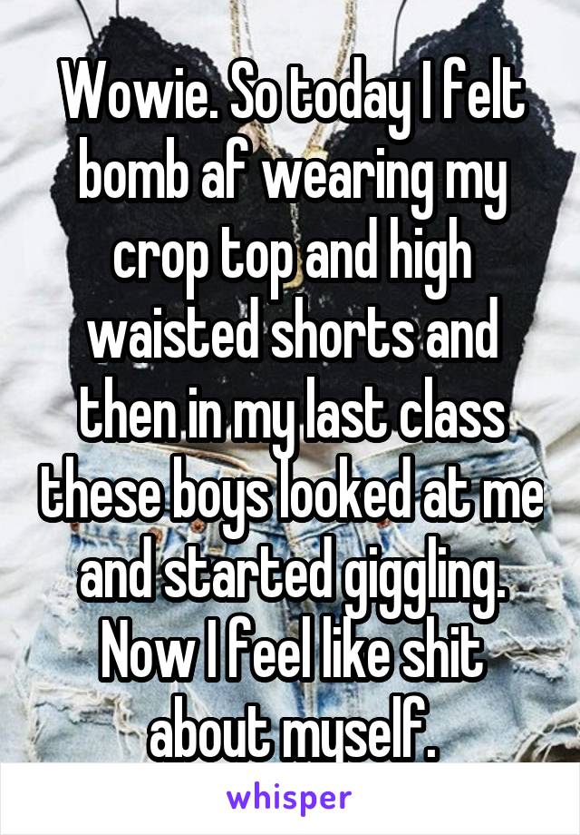 Wowie. So today I felt bomb af wearing my crop top and high waisted shorts and then in my last class these boys looked at me and started giggling. Now I feel like shit about myself.