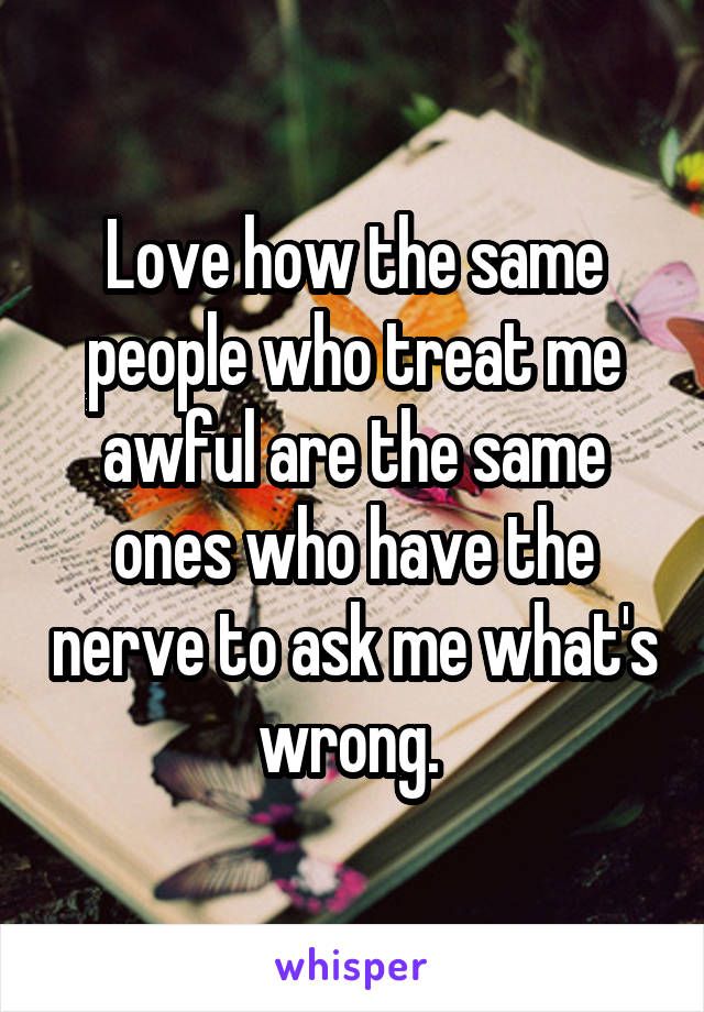 Love how the same people who treat me awful are the same ones who have the nerve to ask me what's wrong. 