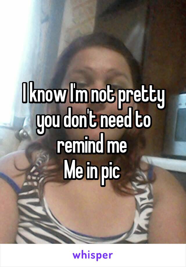 I know I'm not pretty you don't need to remind me 
Me in pic 