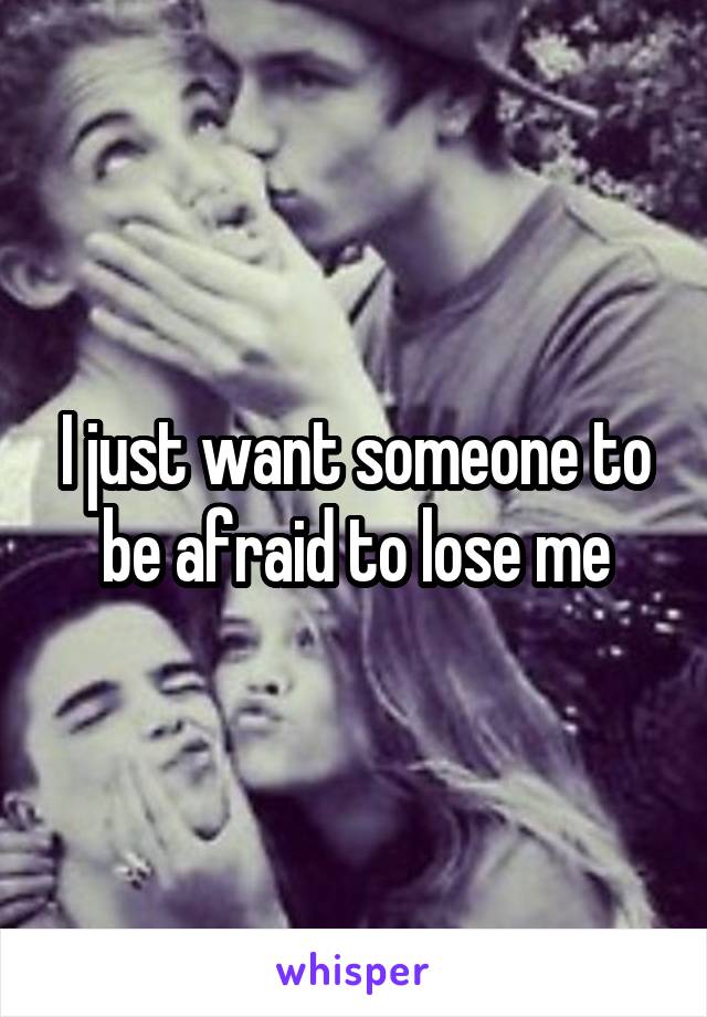 I just want someone to be afraid to lose me