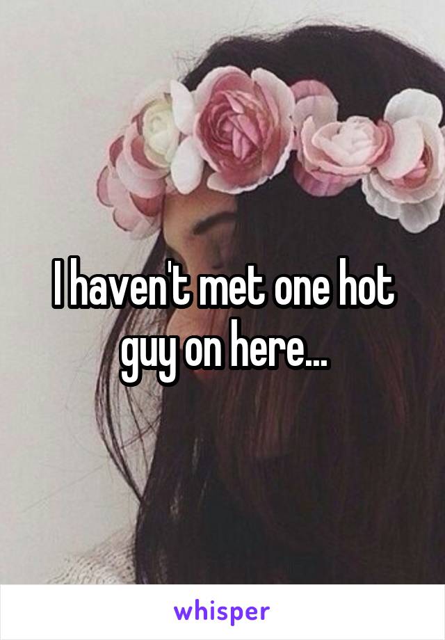 I haven't met one hot guy on here...