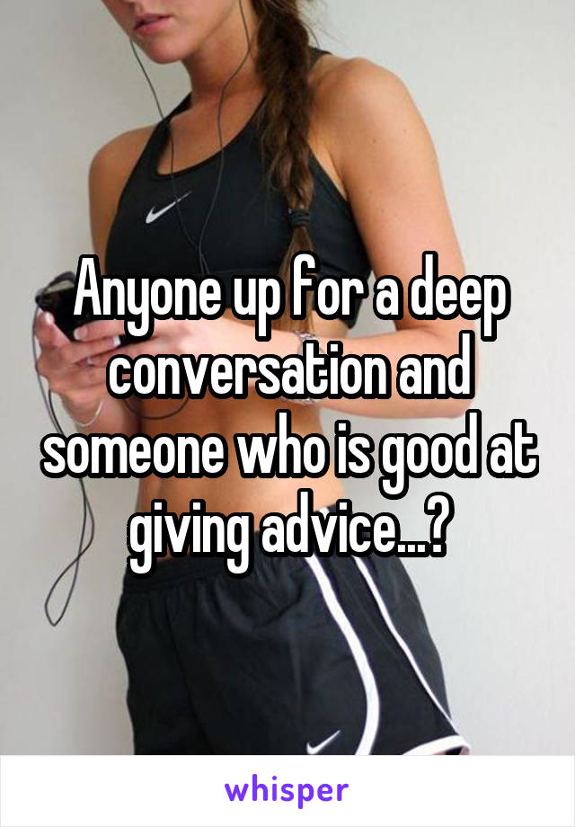 Anyone up for a deep conversation and someone who is good at giving advice...?