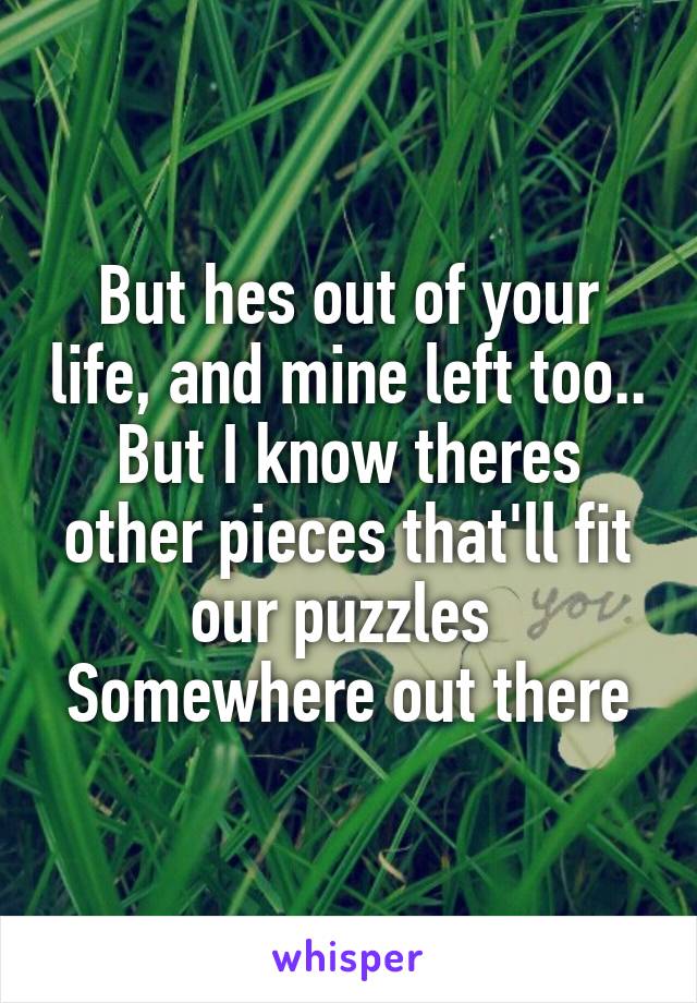 But hes out of your life, and mine left too..
But I know theres other pieces that'll fit our puzzles 
Somewhere out there