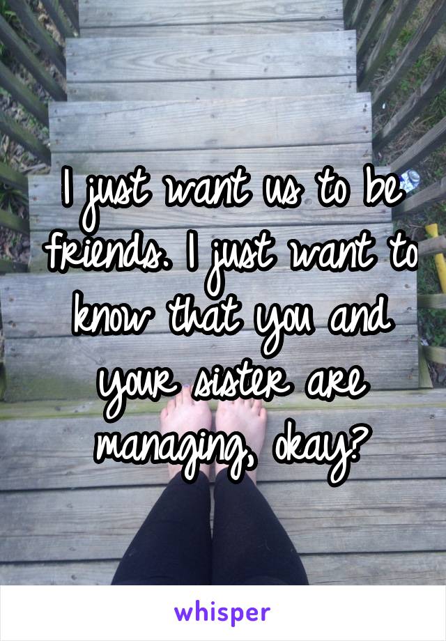 I just want us to be friends. I just want to know that you and your sister are managing, okay?