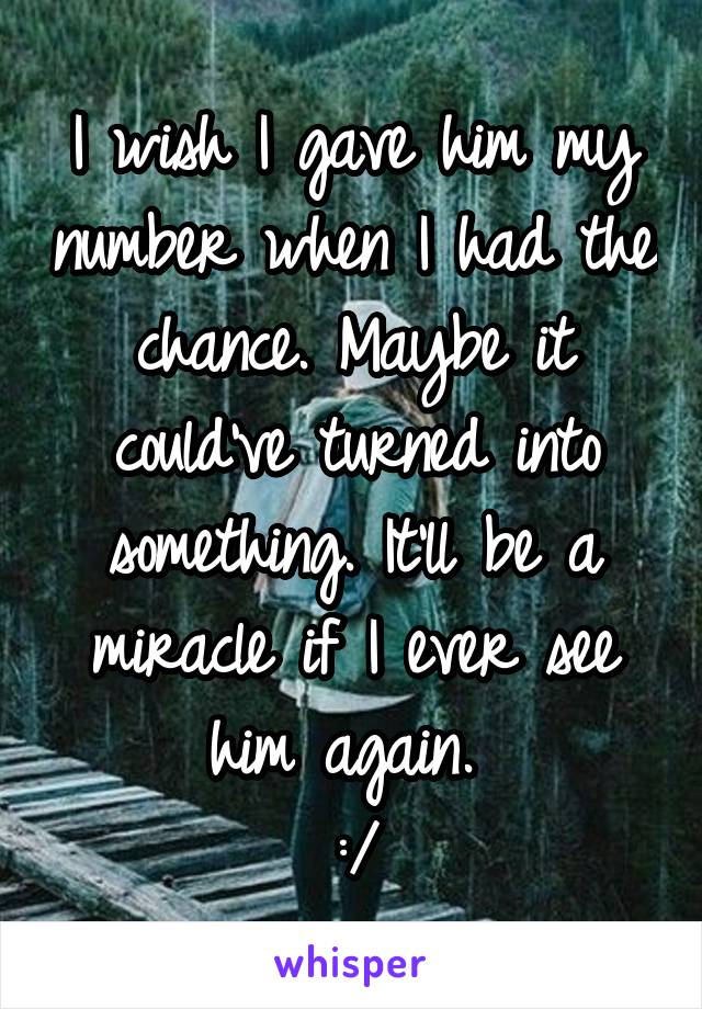 I wish I gave him my number when I had the chance. Maybe it could've turned into something. It'll be a miracle if I ever see him again. 
:/