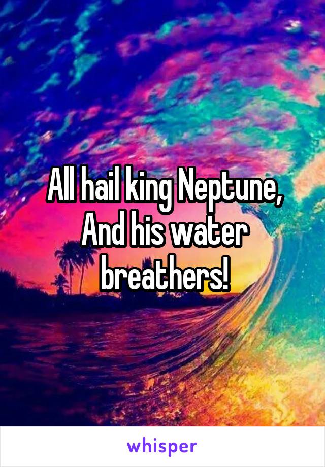 All hail king Neptune,
And his water breathers!