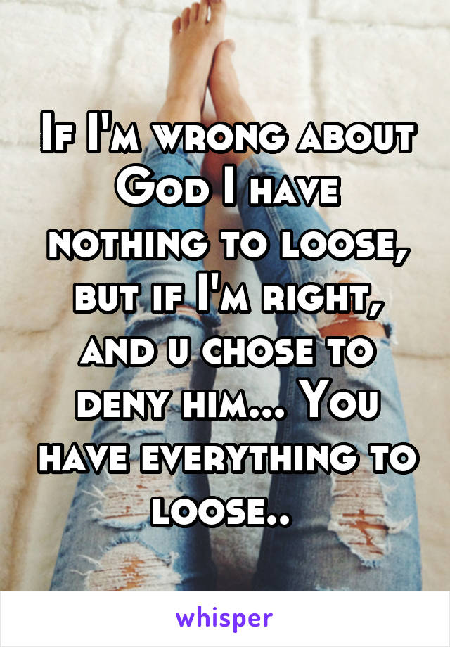 If I'm wrong about God I have nothing to loose, but if I'm right, and u chose to deny him... You have everything to loose.. 