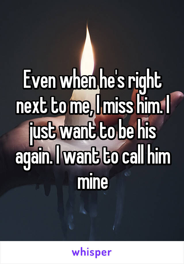 Even when he's right next to me, I miss him. I just want to be his again. I want to call him mine