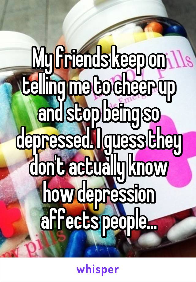 My friends keep on telling me to cheer up and stop being so depressed. I guess they don't actually know how depression affects people...