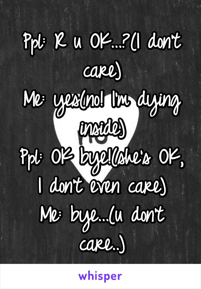 Ppl: R u OK...?(I don't care)
Me: yes(no! I'm dying inside)
Ppl: OK bye!(she's OK, I don't even care)
Me: bye...(u don't care..)