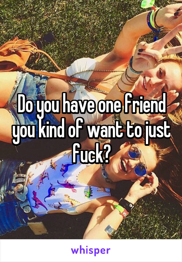 Do you have one friend you kind of want to just fuck?