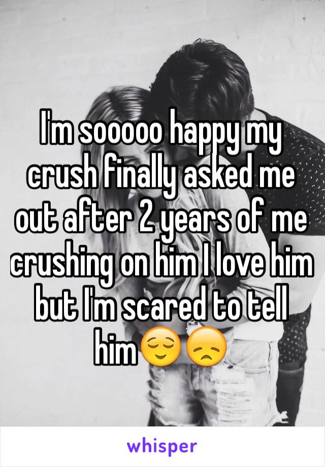 I'm sooooo happy my crush finally asked me out after 2 years of me crushing on him I love him but I'm scared to tell him😌😞