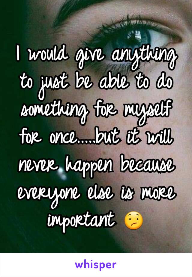 I would give anything to just be able to do something for myself for once.....but it will never happen because everyone else is more important 😕