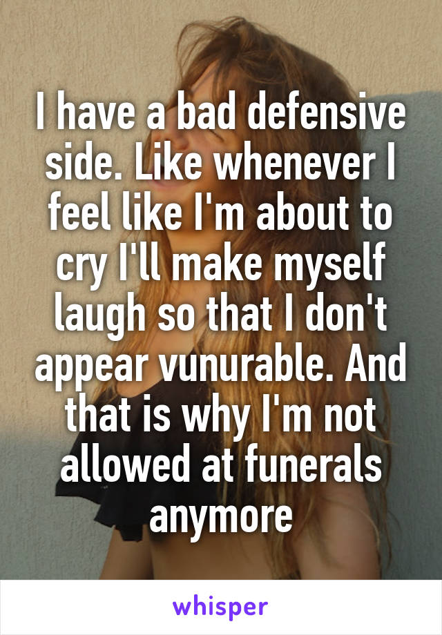 I have a bad defensive side. Like whenever I feel like I'm about to cry I'll make myself laugh so that I don't appear vunurable. And that is why I'm not allowed at funerals anymore