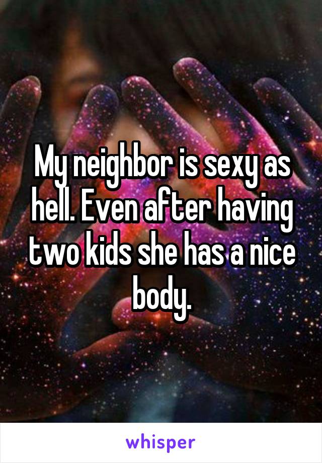 My neighbor is sexy as hell. Even after having two kids she has a nice body.