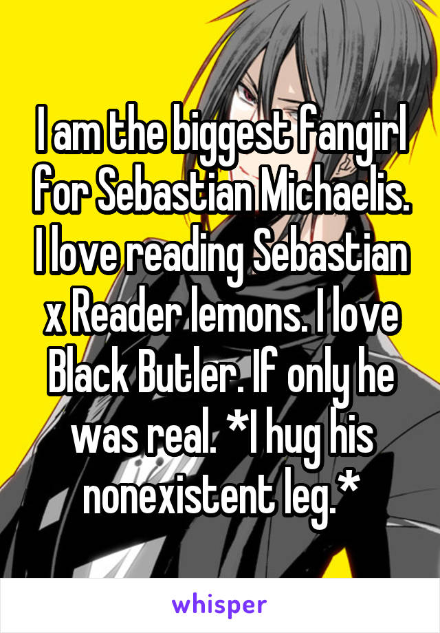 I am the biggest fangirl for Sebastian Michaelis. I love reading Sebastian x Reader lemons. I love Black Butler. If only he was real. *I hug his nonexistent leg.*