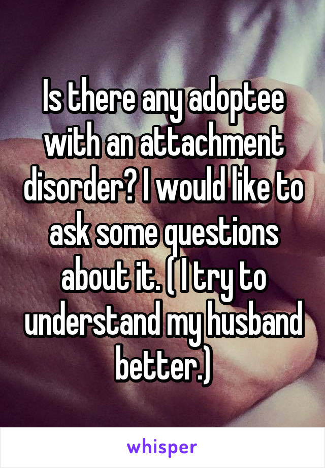 Is there any adoptee with an attachment disorder? I would like to ask some questions about it. ( I try to understand my husband better.)