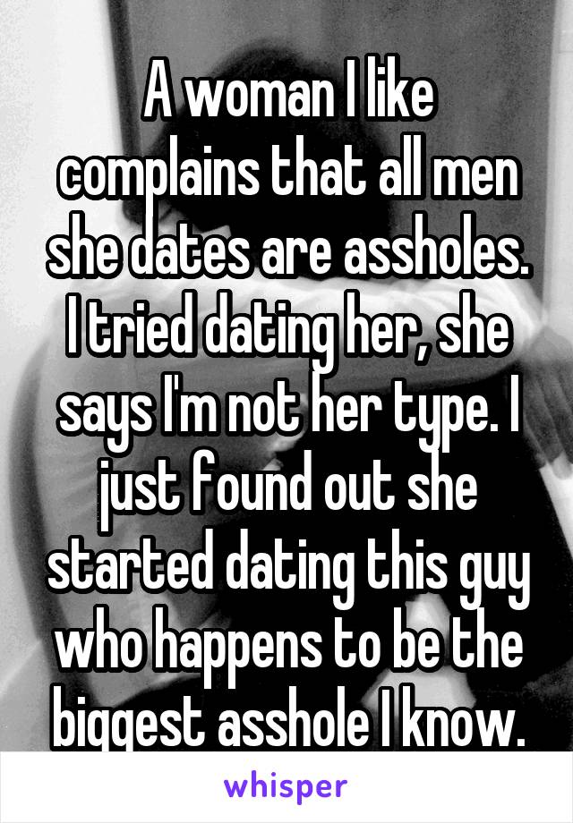 A woman I like complains that all men she dates are assholes. I tried dating her, she says I'm not her type. I just found out she started dating this guy who happens to be the biggest asshole I know.