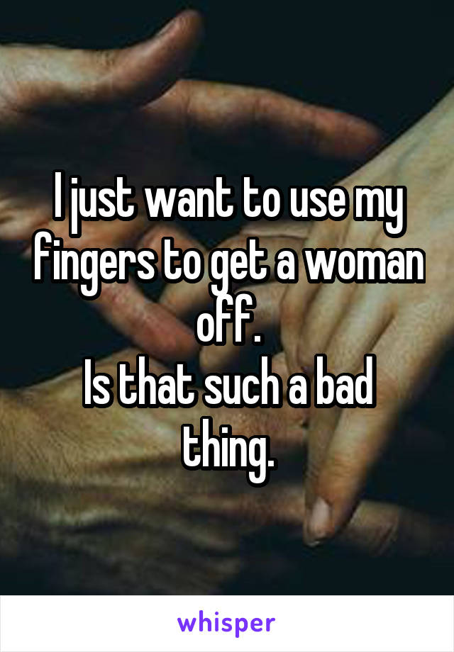 I just want to use my fingers to get a woman off.
Is that such a bad thing.