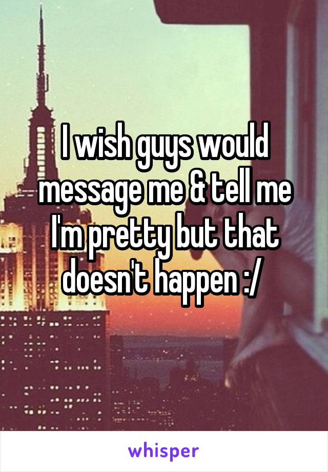 I wish guys would message me & tell me I'm pretty but that doesn't happen :/ 
