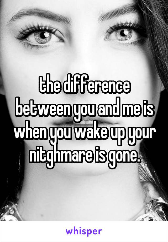 the difference between you and me is when you wake up your nitghmare is gone.