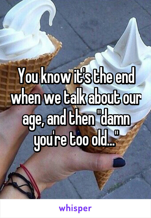 You know it's the end when we talk about our age, and then "damn you're too old..."