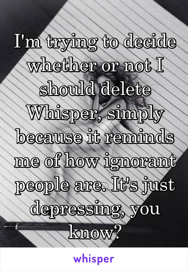 I'm trying to decide whether or not I should delete Whisper, simply because it reminds me of how ignorant people are. It's just depressing, you know?